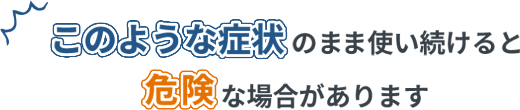 このような症状のまま使い続けると危険な場合があります