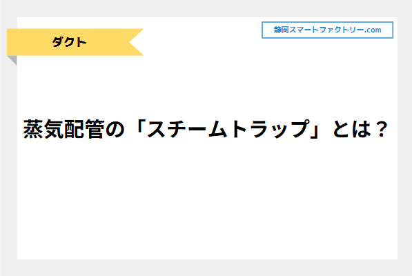 蒸気配管の「スチームトラップ」とは？蒸気漏れの原因とトラップの点検方法・交換の目安について！｜静岡スマートファクトリ―.com
